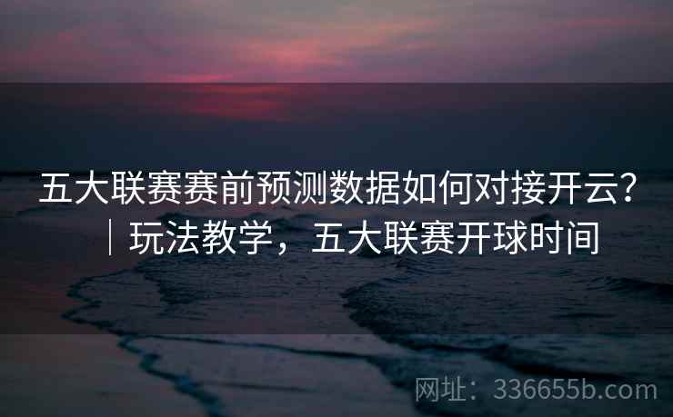五大联赛赛前预测数据如何对接开云？｜玩法教学，五大联赛开球时间