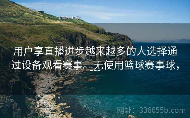 用户享直播进步越来越多的人选择通过设备观看赛事。无使用篮球赛事球，---