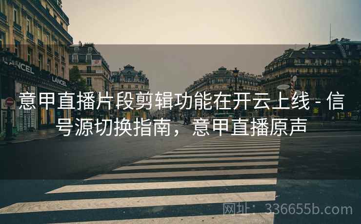 意甲直播片段剪辑功能在开云上线 - 信号源切换指南，意甲直播原声