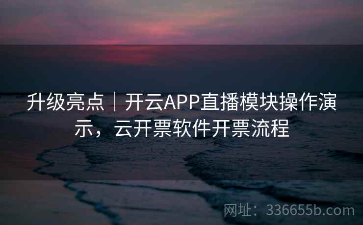 升级亮点｜开云APP直播模块操作演示，云开票软件开票流程