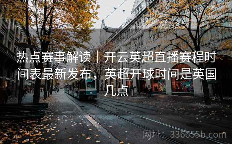 热点赛事解读｜开云英超直播赛程时间表最新发布，英超开球时间是英国几点