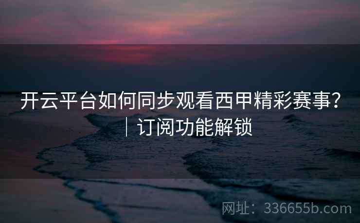开云平台如何同步观看西甲精彩赛事？｜订阅功能解锁