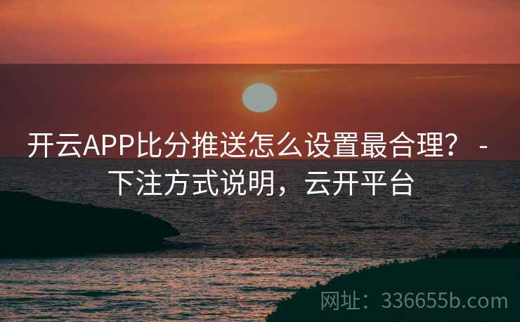 开云APP比分推送怎么设置最合理？ - 下注方式说明，云开平台