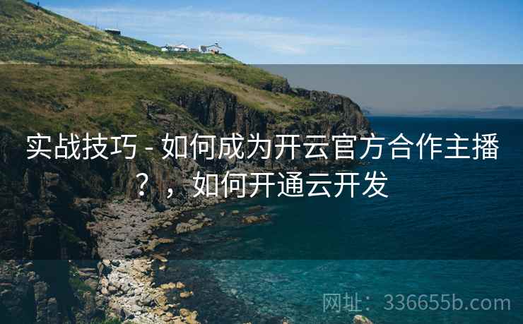 实战技巧 - 如何成为开云官方合作主播？，如何开通云开发