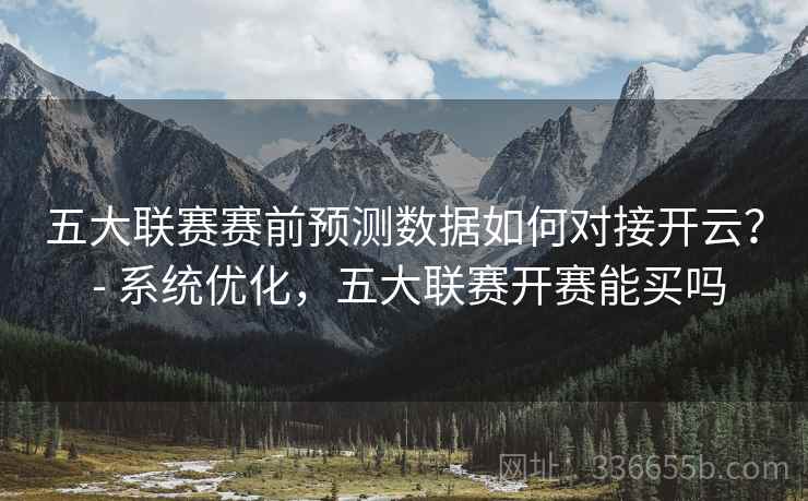 五大联赛赛前预测数据如何对接开云？ - 系统优化，五大联赛开赛能买吗