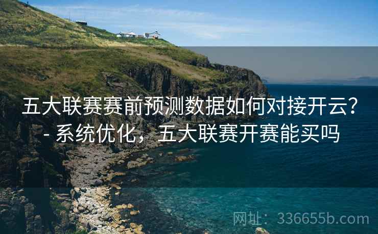 五大联赛赛前预测数据如何对接开云？ - 系统优化，五大联赛开赛能买吗