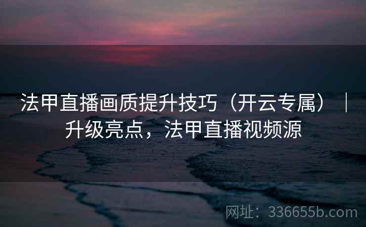 法甲直播画质提升技巧（开云专属）｜升级亮点，法甲直播视频源