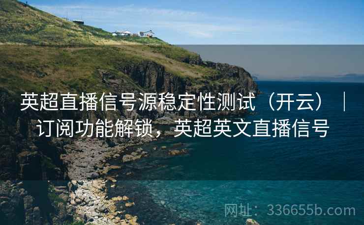 英超直播信号源稳定性测试（开云）｜订阅功能解锁，英超英文直播信号