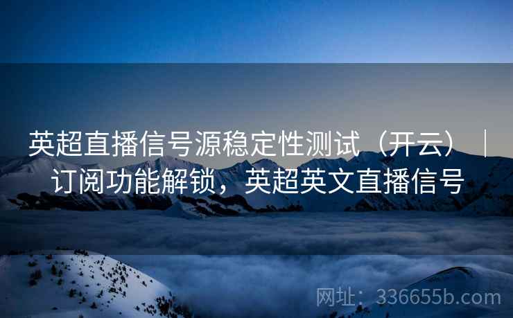 英超直播信号源稳定性测试（开云）｜订阅功能解锁，英超英文直播信号
