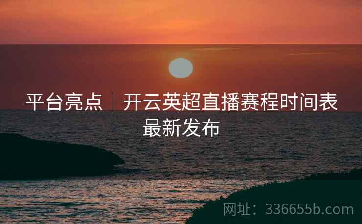 平台亮点｜开云英超直播赛程时间表最新发布